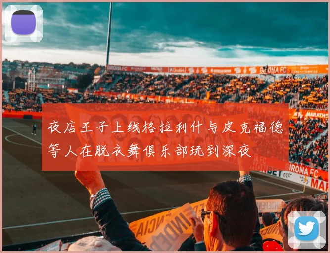 夜店王子上线格拉利什与皮克福德等人在脱衣舞俱乐部玩到深夜