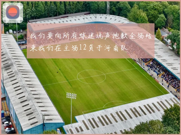 我们要向所有球迷说声抱歉全场结束我们在主场12负于河南队