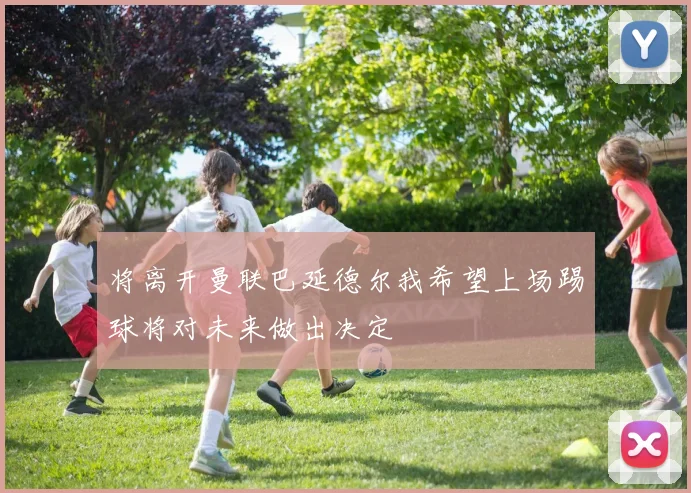 将离开曼联巴延德尔我希望上场踢球将对未来做出决定